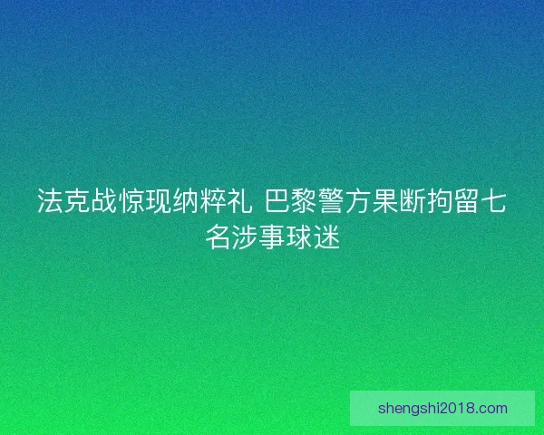 法克战惊现纳粹礼 巴黎警方果断拘留七名涉事球迷